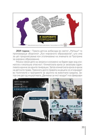 35
2019 година − Првата детска амбасада во светот „Меѓаши“ го
промовираше зборникот „Кон мировното образование“, што има
за цел придонесување кон зголемување на знаењата за Програма
за мировно образование.
Речиси секое дете на земјата е изложено на барем еден вид кли-
матска и еколошка опасност. Климатската криза ја загрозува одрж-
ливата иднина за идните генерации. Затоа климатската криза е криза
на детските права. Премногу долго правата на децата се игнорираат
во политиките и програмите за заштита на животната средина. За-
тоа сме дел од инцијативата „Движење за чист воздух“ и во февруари
 