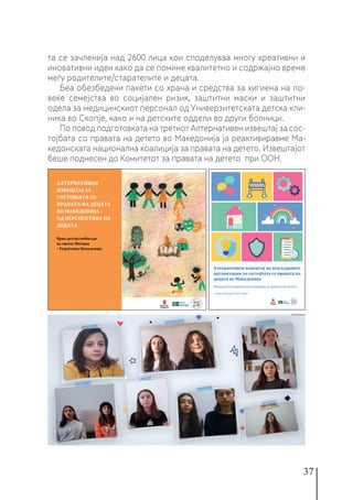 37
та се зачленија над 2600 лица кои споделуваа многу креативни и
иновативни идеи како да се помине квалитетно и содржајно време
меѓу родителите/старателите и децата.
Беа обезбедени пакети со храна и средства за хигиена на по-
веќе семејства во социјален ризик, заштитни маски и заштитни
одела за медицинскиот персонал од Универзитетската детска кли-
ника во Скопје, како и на детските оддели во други болници.
По повод подготовката на третиот Алтернативен извештај за сос-
тојбата со правата на детето во Македонија ја реактивиравме Ма-
кедонската национална коалиција за правата на детето. Извештајот
беше поднесен до Комитетот за правата на детето при ООН.
 