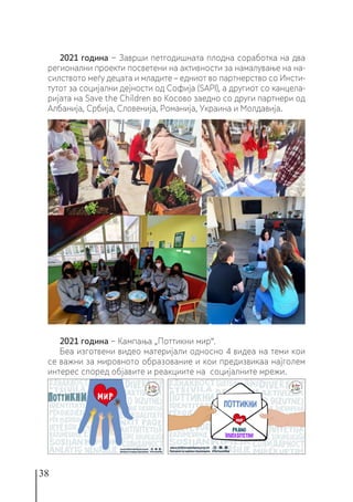 38
2021 година − Заврши петгодишната плодна соработка на два
регионални проекти посветени на активности за намалување на на-
силството меѓу децата и младите – едниот во партнерство со Инсти-
тутот за социјални дејности од Софија (SAPI), а другиот со канцела-
ријата на Save the Children во Косово заедно со други партнери од
Албанија, Србија, Словенија, Романија, Украина и Молдавија.
2021 година − Кампања „Поттикни мир“.
Беа изготвени видео материјали односно 4 видеа на теми кои
се важни за мировното образование и кои предизвикаа најголем
интерес според објавите и реакциите на социјалните мрежи.
 