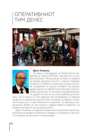40
ОПЕРАТИВНИОТ
ТИМ ДЕНЕС
Драги Змијанац
Основач и претседател на Првата детска ам-
басада во светот МЕЃАШИ. Од нејзиното осно-
вање во април 1992 до денес се бори за правата
на децата, детската личност и нивните најдобри
интереси. Особено се залага да се руши молкот
за страдањето на децата погодени од војната,
децата-жртви на педофилија и сексуална злоупо-
треба, децата кои се исклучени од образование-
то, децата на кои им се злоупотребува детскиот
труд. Тој се залага за сите прашања при остварување на правата
на детето за заедничко родителство по развод, за правото посво-
ените деца да ги знаат биолошките родители, за одговорно ро-
дителство, борба за чист воздух и здрава животна средина и за
градење култура за мир од рана возраст.
Драги Змијанац е лидер во македонското граѓанско општество,
промотор на правата на децата во земјата и на правата и заштита-
та на децата од насилство и злоупотреба.
 
