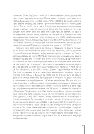 7
претходна битка. Одбраната и борбата за поправеден свет за децата не е
само тешка, туку и инспиративна. Предизвикот го почувствував како мож-
ност да бидам двигател и лидер во ова големо светско движење наречено
Прва детска амбасада во светот. Претпознатилва и призната насекаде во
светот. Тоа е столбот на успехот. Сè друго се надоврзува, надополнува,
менува и движи. Тука сме и постоиме затоа што сме потребни. Често се
шегувам кога велам дека ако оваа амбасада, прва во светот, чие срце е
во Македонија, не постоеше, требаше да се измисли. А, бидејќи постои и
континуирано се докажува, твори, создава, истата треба несебично да се
поддржува и помага. Во еден од прирачниците на УНИЦЕФ, авторката г-ѓа
Сју Гилберт напиша: „Македонија е позната по правата на децата, бидејќи
таму е формирана Првата детска амбасада во светот МЕЃАШИ“.
Условите кога започнавме за помош и поддршка на децата погоде-
ни од војната во поранешна Југославија беа тензични, војната започна.
Гордана Пирковска Змијанац, која е иницијаторка и основачка на Првата
детска амбасада во светот МЕЃАШИ, упати апел за згрижување на децата
погодени од војната. По нејзиното силно инсистирање, уредникот Љуби-
ша Николовски ѝ дозволи на ударните вести на Македонската телевизија
да упати апел на солидарност, за помош и згрижување на децата пого-
дени од војната. Апелот стигна до македонските граѓани. И така почна
сѐ. Тоа беше на 12 април 1992 година. Додека Гордана беше на МТВ, јас
бев дома, го снимав тој апел, телефонот непрекинато ѕвонеше, ги реги-
стрирав сите повици и барања од граѓаните да згрижат дете во своите
домови.Тоа беше вистинска солидарност и хуманост на дело. Ние така
и започнавме, како неформална граѓанска иницијатива. Поради тоа што
ги разбранивме и мобилизиравме сите државни институции и баравме да
се отворат детските одморалишта, хотели и слично, сфативме дека мора
да се формализираме и основаме. На 29 април го имавме Основачкото
собрание во Пионерскиот дом „Карпош“, а официјално се регистриравме
како граѓанска организација, тогаш во Министерство за внатрешни ра-
боти, дури на 25 мај 1992 година. Инаку, главниот мотив, инспирација и
поттик во оваа борба ја црпам и од моето детство. Сум растел во усло-
ви на социјална, воспитна неправда и занемареност. Сум растел во се-
мејство со самохрана мајка. Сум растел во дисфункционално семејство.
Условите беа тешки. Да не кажам на граница на сиромаштија и социјална
неправда. Но, тоа за мене како личност значеше голем предизвик − или да
станам посилен или да се скршам. Ја избрав борбата за правда и таа ми
е водилка сите овие години во мојот живот. Таа ми е животната енергија,
мисија и визија...
 