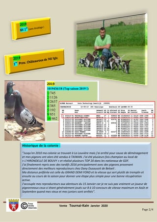 Vente Tournai-Kain Janvier 2020
Page 2/4
Historique de la colonie :
‘’Jusqu’en 2010 ma colonie se trouvait à La Louvière mais j’ai arrêté pour cause de déménagement
et mes pigeons ont alors été vendus à TAIWAN. J’ai été plusieurs fois champion au local de
« L’HIRONDELLE DE BOUVY » et réalisé plusieurs TOP 20 dans les nationaux de GDF.
J’ai finalement repris avec des tardifs 2016 principalement avec des pigeons provenant
directement des meilleurs reproducteurs chez Dany Dusausoit de Beloeil .
Ma distance préférée est celle du GRAND DEMI FOND et la vitesse qui sert plutôt de tremplin et
ensuite au cours de la saison pour donner une étape plus simple pour une bonne récupération
active.
J’accouple mes reproducteurs aux alentours du 15 Janvier car je ne suis pas vraiment un joueur de
pigeonneaux ceux-ci étant généralement joués sur 8 à 10 concours de vitesse maximum en Août et
Septembre quand mes vieux et mes juniors sont arrêtés’’.
2019
1019436/18 (Top saison 2019 !)
1/745
2/1126
5/2637
4/385
5/192
9/851
14/462
 