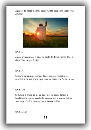 12
A graça de nosso Senhor Jesus Cristo seja com todos vós.
Amém!
(1Co 1:3)
graça a vós outros e paz, da parte de Deus, nosso Pai, e
do Senhor Jesus Cristo.
(1Co 1:4)
Sempre dou graças a meu Deus a vosso respeito, a
propósito da sua graça, que vos foi dada em Cristo Jesus;
(1Co 3:10)
Segundo a graça de Deus que me foi dada, lancei o
fundamento como prudente construtor; e outro edifica
sobre ele. Porém cada um veja como edifica.
(1Co 15:10)
 