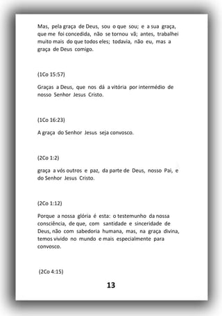 13
Mas, pela graça de Deus, sou o que sou; e a sua graça,
que me foi concedida, não se tornou vã; antes, trabalhei
muito mais do que todos eles; todavia, não eu, mas a
graça de Deus comigo.
(1Co 15:57)
Graças a Deus, que nos dá a vitória por intermédio de
nosso Senhor Jesus Cristo.
(1Co 16:23)
A graça do Senhor Jesus seja convosco.
(2Co 1:2)
graça a vós outros e paz, da parte de Deus, nosso Pai, e
do Senhor Jesus Cristo.
(2Co 1:12)
Porque a nossa glória é esta: o testemunho da nossa
consciência, de que, com santidade e sinceridade de
Deus, não com sabedoria humana, mas, na graça divina,
temos vivido no mundo e mais especialmente para
convosco.
(2Co 4:15)
 