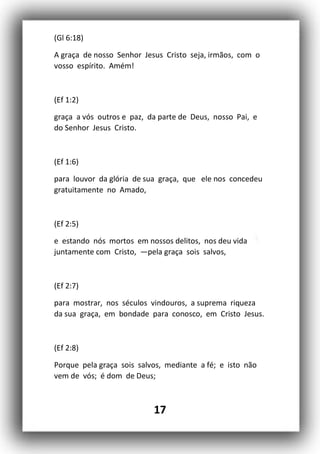 17
(Gl 6:18)
A graça de nosso Senhor Jesus Cristo seja, irmãos, com o
vosso espírito. Amém!
(Ef 1:2)
graça a vós outros e paz, da parte de Deus, nosso Pai, e
do Senhor Jesus Cristo.
(Ef 1:6)
para louvor da glória de sua graça, que ele nos concedeu
gratuitamente no Amado,
(Ef 2:5)
e estando nós mortos em nossos delitos, nos deu vida
juntamente com Cristo, —pela graça sois salvos,
(Ef 2:7)
para mostrar, nos séculos vindouros, a suprema riqueza
da sua graça, em bondade para conosco, em Cristo Jesus.
(Ef 2:8)
Porque pela graça sois salvos, mediante a fé; e isto não
vem de vós; é dom de Deus;
 