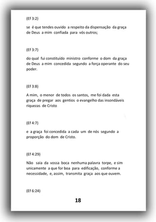 18
(Ef 3:2)
se é que tendes ouvido a respeito da dispensação da graça
de Deus a mim confiada para vós outros;
(Ef 3:7)
do qual fui constituído ministro conforme o dom da graça
de Deus a mim concedida segundo a força operante do seu
poder.
(Ef 3:8)
A mim, o menor de todos os santos, me foi dada esta
graça de pregar aos gentios o evangelho das insondáveis
riquezas de Cristo
(Ef 4:7)
e a graça foi concedida a cada um de nós segundo a
proporção do dom de Cristo.
(Ef 4:29)
Não saia da vossa boca nenhuma palavra torpe, e sim
unicamente a que for boa para edificação, conforme a
necessidade, e, assim, transmita graça aos que ouvem.
(Ef 6:24)
 