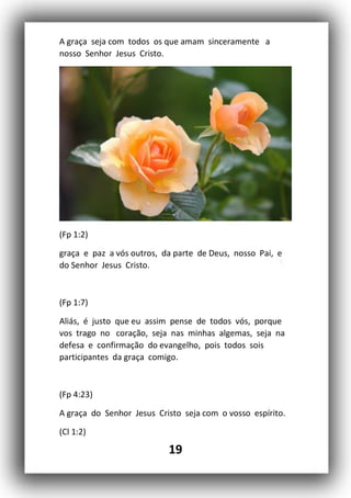 19
A graça seja com todos os que amam sinceramente a
nosso Senhor Jesus Cristo.
(Fp 1:2)
graça e paz a vós outros, da parte de Deus, nosso Pai, e
do Senhor Jesus Cristo.
(Fp 1:7)
Aliás, é justo que eu assim pense de todos vós, porque
vos trago no coração, seja nas minhas algemas, seja na
defesa e confirmação do evangelho, pois todos sois
participantes da graça comigo.
(Fp 4:23)
A graça do Senhor Jesus Cristo seja com o vosso espírito.
(Cl 1:2)
 