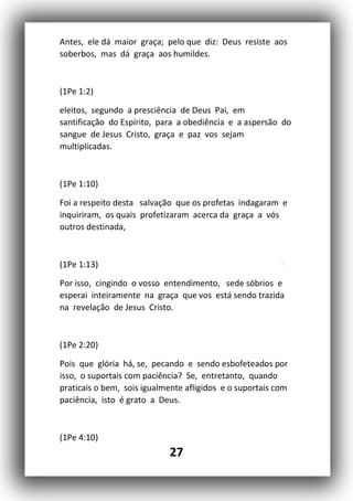 27
Antes, ele dá maior graça; pelo que diz: Deus resiste aos
soberbos, mas dá graça aos humildes.
(1Pe 1:2)
eleitos, segundo a presciência de Deus Pai, em
santificação do Espírito, para a obediência e a aspersão do
sangue de Jesus Cristo, graça e paz vos sejam
multiplicadas.
(1Pe 1:10)
Foi a respeito desta salvação que os profetas indagaram e
inquiriram, os quais profetizaram acerca da graça a vós
outros destinada,
(1Pe 1:13)
Por isso, cingindo o vosso entendimento, sede sóbrios e
esperai inteiramente na graça que vos está sendo trazida
na revelação de Jesus Cristo.
(1Pe 2:20)
Pois que glória há, se, pecando e sendo esbofeteados por
isso, o suportais com paciência? Se, entretanto, quando
praticais o bem, sois igualmente afligidos e o suportais com
paciência, isto é grato a Deus.
(1Pe 4:10)
 
