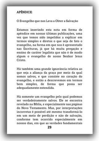 29
APÊNDICE:
O Evangelho que nos Leva a Obter a Salvação
Estamos inserindo esta nota em forma de
apêndice em nossas últimas publicações, uma
vez que temos sido impelidos a explicar em
termos simples e diretos o que seja de fato o
evangelho, na forma em que nos é apresentado
nas Escrituras, já que há muita pregação e
ensino de caráter legalista que não é de modo
algum o evangelho de nosso Senhor Jesus
Cristo.
Há também uma grande ignorância relativa ao
que seja a aliança da graça por meio da qual
somos salvos, e que consiste no coração do
evangelho, e então a descrevemos em termos
bem simples, de forma que possa ser
adequadamente entendida.
Há somente um evangelho pelo qual podemos
ser verdadeiramente salvos. Ele se encontra
revelado na Bíblia, e especialmente nas páginas
do Novo Testamento. Mas, por interpretações
incorretas é possível até mesmo transformá-lo
em um meio de perdição e não de salvação,
conforme tem ocorrido especialmente em
nossos dias, em que as verdades fundamentais
 