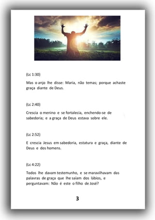3
(Lc 1:30)
Mas o anjo lhe disse: Maria, não temas; porque achaste
graça diante de Deus.
(Lc 2:40)
Crescia o menino e se fortalecia, enchendo-se de
sabedoria; e a graça de Deus estava sobre ele.
(Lc 2:52)
E crescia Jesus em sabedoria, estatura e graça, diante de
Deus e dos homens.
(Lc 4:22)
Todos lhe davam testemunho, e se maravilhavam das
palavras de graça que lhe saíam dos lábios, e
perguntavam: Não é este o filho de José?
 