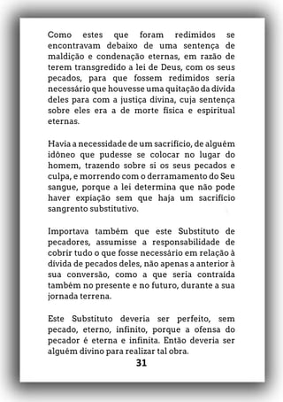 31
Como estes que foram redimidos se
encontravam debaixo de uma sentença de
maldição e condenação eternas, em razão de
terem transgredido a lei de Deus, com os seus
pecados, para que fossem redimidos seria
necessário que houvesse uma quitação da dívida
deles para com a justiça divina, cuja sentença
sobre eles era a de morte física e espiritual
eternas.
Havia a necessidade de um sacrifício, de alguém
idôneo que pudesse se colocar no lugar do
homem, trazendo sobre si os seus pecados e
culpa, e morrendo com o derramamento do Seu
sangue, porque a lei determina que não pode
haver expiação sem que haja um sacrifício
sangrento substitutivo.
Importava também que este Substituto de
pecadores, assumisse a responsabilidade de
cobrir tudo o que fosse necessário em relação à
dívida de pecados deles, não apenas a anterior à
sua conversão, como a que seria contraída
também no presente e no futuro, durante a sua
jornada terrena.
Este Substituto deveria ser perfeito, sem
pecado, eterno, infinito, porque a ofensa do
pecador é eterna e infinita. Então deveria ser
alguém divino para realizar tal obra.
 