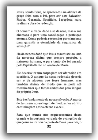 32
Jesus, sendo Deus, se apresentou na aliança da
graça feita com o Pai, para ser este Salvador,
Fiador, Garantia, Sacrifício, Sacerdote, para
realizar a obra de redenção.
O homem é fraco, dado a se desviar, mas a sua
chamada é para uma santificação e perfeição
eternas. Como poderia responder por si mesmo
para garantir a eternidade da segurança da
salvação?
Havia necessidade que Jesus assumisse ao lado
da natureza divina que sempre possuiu, a
natureza humana, e para tanto ele foi gerado
pelo Espírito Santo no ventre de Maria.
Ele deveria ter um corpo para ser oferecido em
sacrifício. O sangue da nossa redenção deveria
ser o de alguém que fosse humano, mas
também divino, de modo que se pode até
mesmo dizer que fomos redimidos pelo sangue
do próprio Deus.
Este é o fundamento da nossa salvação. A morte
de Jesus em nosso lugar, de modo a nos abrir o
caminho para a vida eterna e o céu.
Para que nunca nos esquecêssemos desta
grande e importante verdade do evangelho de
que Jesus se tornou da parte de Deus para nós, o
 