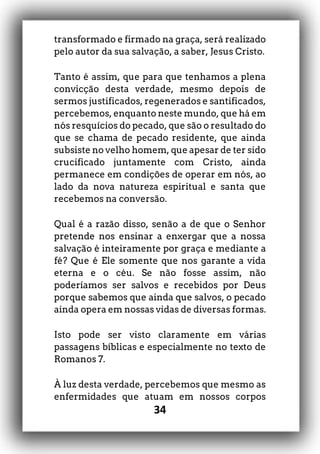 34
transformado e firmado na graça, será realizado
pelo autor da sua salvação, a saber, Jesus Cristo.
Tanto é assim, que para que tenhamos a plena
convicção desta verdade, mesmo depois de
sermos justificados, regenerados e santificados,
percebemos, enquanto neste mundo, que há em
nós resquícios do pecado, que são o resultado do
que se chama de pecado residente, que ainda
subsiste no velho homem, que apesar de ter sido
crucificado juntamente com Cristo, ainda
permanece em condições de operar em nós, ao
lado da nova natureza espiritual e santa que
recebemos na conversão.
Qual é a razão disso, senão a de que o Senhor
pretende nos ensinar a enxergar que a nossa
salvação é inteiramente por graça e mediante a
fé? Que é Ele somente que nos garante a vida
eterna e o céu. Se não fosse assim, não
poderíamos ser salvos e recebidos por Deus
porque sabemos que ainda que salvos, o pecado
ainda opera em nossas vidas de diversas formas.
Isto pode ser visto claramente em várias
passagens bíblicas e especialmente no texto de
Romanos 7.
À luz desta verdade, percebemos que mesmo as
enfermidades que atuam em nossos corpos
 