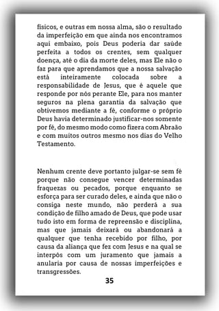 35
físicos, e outras em nossa alma, são o resultado
da imperfeição em que ainda nos encontramos
aqui embaixo, pois Deus poderia dar saúde
perfeita a todos os crentes, sem qualquer
doença, até o dia da morte deles, mas Ele não o
faz para que aprendamos que a nossa salvação
está inteiramente colocada sobre a
responsabilidade de Jesus, que é aquele que
responde por nós perante Ele, para nos manter
seguros na plena garantia da salvação que
obtivemos mediante a fé, conforme o próprio
Deus havia determinado justificar-nos somente
por fé, do mesmo modo como fizera com Abraão
e com muitos outros mesmo nos dias do Velho
Testamento.
Nenhum crente deve portanto julgar-se sem fé
porque não consegue vencer determinadas
fraquezas ou pecados, porque enquanto se
esforça para ser curado deles, e ainda que não o
consiga neste mundo, não perderá a sua
condição de filho amado de Deus, que pode usar
tudo isto em forma de repreensão e disciplina,
mas que jamais deixará ou abandonará a
qualquer que tenha recebido por filho, por
causa da aliança que fez com Jesus e na qual se
interpôs com um juramento que jamais a
anularia por causa de nossas imperfeições e
transgressões.
 
