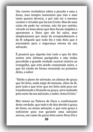 36
Um crente verdadeiro odeia o pecado e ama a
Jesus, mas sempre lamentará que não o ame
tanto quanto deveria, e por não ter o mesmo
caráter e virtudes que há em Cristo. Mas de uma
coisa ele pode ter certeza: não foi por mérito,
virtude ou boas obras que lhes foram exigidos a
apresentar a Deus que ele foi salvo, mas
simplesmente por meio do arrependimento e
da fé nAquele que tudo fez e tem feito que é
necessário para a segurança eterna da sua
salvação.
É possível que alguém leia tudo o que foi dito
nestes sete últimos parágrafos e não tenha
percebido a grande verdade central relativa ao
evangelho, que está sendo comentada neles, e
que foi citada de forma resumida no primeiro
deles, a saber:
“Então o plano de salvação, na aliança de graça
que foi feita, nada exige do homem, além da fé,
pois tudo o que tiver que ser feito nele para ser
transformado e firmado na graça, será realizado
pelo autor da sua salvação, a saber, Jesus Cristo.”
Nós temos na Palavra de Deus a confirmação
desta verdade, que tudo é de fato devido à graça
de Jesus, na nossa salvação, e que esta graça é
suficiente para nos garantir uma salvação
eterna, em razão do pacto feito entre Deus Pai e
 