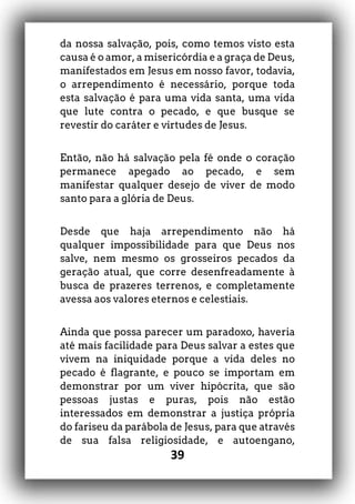 39
da nossa salvação, pois, como temos visto esta
causa é o amor, a misericórdia e a graça de Deus,
manifestados em Jesus em nosso favor, todavia,
o arrependimento é necessário, porque toda
esta salvação é para uma vida santa, uma vida
que lute contra o pecado, e que busque se
revestir do caráter e virtudes de Jesus.
Então, não há salvação pela fé onde o coração
permanece apegado ao pecado, e sem
manifestar qualquer desejo de viver de modo
santo para a glória de Deus.
Desde que haja arrependimento não há
qualquer impossibilidade para que Deus nos
salve, nem mesmo os grosseiros pecados da
geração atual, que corre desenfreadamente à
busca de prazeres terrenos, e completamente
avessa aos valores eternos e celestiais.
Ainda que possa parecer um paradoxo, haveria
até mais facilidade para Deus salvar a estes que
vivem na iniquidade porque a vida deles no
pecado é flagrante, e pouco se importam em
demonstrar por um viver hipócrita, que são
pessoas justas e puras, pois não estão
interessados em demonstrar a justiça própria
do fariseu da parábola de Jesus, para que através
de sua falsa religiosidade, e autoengano,
 