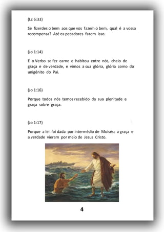 4
(Lc 6:33)
Se fizerdes o bem aos que vos fazem o bem, qual é a vossa
recompensa? Até os pecadores fazem isso.
(Jo 1:14)
E o Verbo se fez carne e habitou entre nós, cheio de
graça e de verdade, e vimos a sua glória, glória como do
unigênito do Pai.
(Jo 1:16)
Porque todos nós temos recebido da sua plenitude e
graça sobre graça.
(Jo 1:17)
Porque a lei foi dada por intermédio de Moisés; a graça e
a verdade vieram por meio de Jesus Cristo.
 