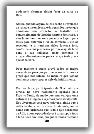40
pudessem alcançar algum favor da parte de
Deus.
Assim, quando algum deles recebe a revelação
da luz que há em Jesus, e das grandes trevas que
dominam seu coração, o trabalho de
convencimento do Espírito Santo é facilitado, e
eles lamentam por seus pecados e fogem para
Jesus para obterem a luz da salvação. E ele os
receberá, e a nenhum deles lançará fora,
conforme a Sua promessa, porque o ajuste feito
para a sua salvação exige somente o
arrependimento e a fé, para a recepção da graça
que os salvará.
Deus mesmo é quem provê todos os meios
necessários para que permaneçamos firmes na
graça que nos salvou, de maneira que jamais
venhamos a nos separar dele definitivamente.
Ele nos fez coparticipantes da Sua natureza
divina, no novo nascimento operado pelo
Espírito Santo, de modo que uma vez que uma
natureza é atingida, ela jamais pode ser desfeita.
Nós viveremos pela nova criatura, ainda que a
velha venha a se dissolver totalmente, assim
como está ordenado que tudo o que herdamos
de Adão e com o pecado deverá passar, pois tudo
é feito novo em Jesus, em quem temos recebido
 