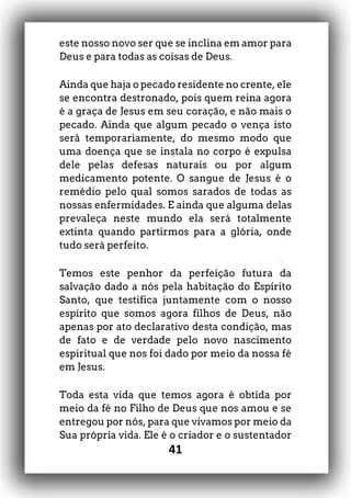 41
este nosso novo ser que se inclina em amor para
Deus e para todas as coisas de Deus.
Ainda que haja o pecado residente no crente, ele
se encontra destronado, pois quem reina agora
é a graça de Jesus em seu coração, e não mais o
pecado. Ainda que algum pecado o vença isto
será temporariamente, do mesmo modo que
uma doença que se instala no corpo é expulsa
dele pelas defesas naturais ou por algum
medicamento potente. O sangue de Jesus é o
remédio pelo qual somos sarados de todas as
nossas enfermidades. E ainda que alguma delas
prevaleça neste mundo ela será totalmente
extinta quando partirmos para a glória, onde
tudo será perfeito.
Temos este penhor da perfeição futura da
salvação dado a nós pela habitação do Espírito
Santo, que testifica juntamente com o nosso
espírito que somos agora filhos de Deus, não
apenas por ato declarativo desta condição, mas
de fato e de verdade pelo novo nascimento
espiritual que nos foi dado por meio da nossa fé
em Jesus.
Toda esta vida que temos agora é obtida por
meio da fé no Filho de Deus que nos amou e se
entregou por nós, para que vivamos por meio da
Sua própria vida. Ele é o criador e o sustentador
 