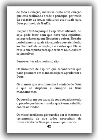 42
de toda a criação, inclusive desta nova criação
que está realizando desde o princípio, por meio
da geração de novas criaturas espirituais para
Deus por meio da fé nEle.
Ele pode fazê-lo porque é espírito vivificante, ou
seja, pode fazer com que nova vida espiritual
seja gerada em quem Ele assim o quiser. Ele sabe
perfeitamente quais são aqueles que atenderão
ao chamado da salvação, e é a estes que Ele se
revela em espírito para que creiam nEle, e assim
sejam salvos.
Bem-aventurados portanto são:
Os humildes de espírito que reconhecem que
nada possuem em si mesmos para agradarem a
Deus.
Os mansos que se submetem à vontade de Deus
e que se dispõem a cumprir os Seus
mandamentos.
Os que choram por causa de seus pecados e todo
o pecado que há no mundo, que é uma rebelião
contra o Criador.
Os misericordiosos, porque dão por si mesmos o
testemunho de que todos necessitam da
misericórdia de Deus para serem perdoados.
 