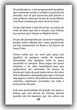 43
Os pacificadores, e não propriamente pacifistas
que costumam anular a verdade em prol da paz
mundial, mas os que anunciam pela palavra e
suas próprias vidas que há paz de reconciliação
com Deus somente por meio da fé em Jesus.
Os que têm fome e sede de justiça, da justiça do
reino de Deus que não é comida, nem bebida,
mas justiça, paz e alegria no Espírito Santo.
Os que são perseguidos por causa do evangelho,
porque sendo odiados sem causa, perseveram
em dar testemunho do Nome e da Palavra de
Jesus Cristo.
Vemos assim que ser salvo pela graça não
significa: de qualquer modo, de maneira
descuidada, sem qualquer valor ou preço
envolvido na salvação. Jesus pagou um preço
altíssimo e de valor inestimável para que
pudéssemos ser redimidos. Os termos da
aliança por meio da qual somos salvos são todos
bem ordenados e planejados para que a salvação
seja segura e efetiva. Há poderes sobrenaturais,
celestiais, espirituais envolvidos em todo o
processo da salvação.
É de uma preciosidade tão grande este plano e
aliança que eles devem ser eficazes mesmo
quando não há naqueles que são salvos um
 