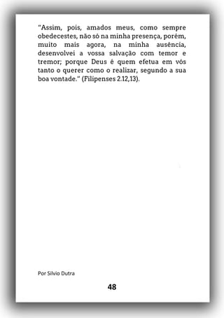 48
“Assim, pois, amados meus, como sempre
obedecestes, não só na minha presença, porém,
muito mais agora, na minha ausência,
desenvolvei a vossa salvação com temor e
tremor; porque Deus é quem efetua em vós
tanto o querer como o realizar, segundo a sua
boa vontade.” (Filipenses 2.12,13).
Por Silvio Dutra
 