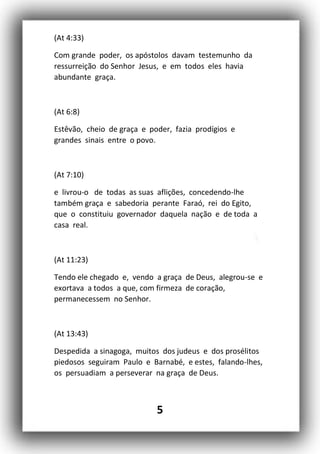 5
(At 4:33)
Com grande poder, os apóstolos davam testemunho da
ressurreição do Senhor Jesus, e em todos eles havia
abundante graça.
(At 6:8)
Estêvão, cheio de graça e poder, fazia prodígios e
grandes sinais entre o povo.
(At 7:10)
e livrou-o de todas as suas aflições, concedendo-lhe
também graça e sabedoria perante Faraó, rei do Egito,
que o constituiu governador daquela nação e de toda a
casa real.
(At 11:23)
Tendo ele chegado e, vendo a graça de Deus, alegrou-se e
exortava a todos a que, com firmeza de coração,
permanecessem no Senhor.
(At 13:43)
Despedida a sinagoga, muitos dos judeus e dos prosélitos
piedosos seguiram Paulo e Barnabé, e estes, falando-lhes,
os persuadiam a perseverar na graça de Deus.
 