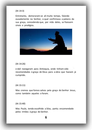 6
(At 14:3)
Entretanto, demoraram-se ali muito tempo, falando
ousadamente no Senhor, o qual confirmava a palavra da
sua graça, concedendo que, por mão deles, se fizessem
sinais e prodígios.
(At 14:26)
e dali navegaram para Antioquia, onde tinham sido
recomendados à graça de Deus para a obra que haviam já
cumprido.
(At 15:11)
Mas cremos que fomos salvos pela graça do Senhor Jesus,
como também aqueles o foram.
(At 15:40)
Mas Paulo, tendo escolhido a Silas, partiu encomendado
pelos irmãos à graça do Senhor.
 