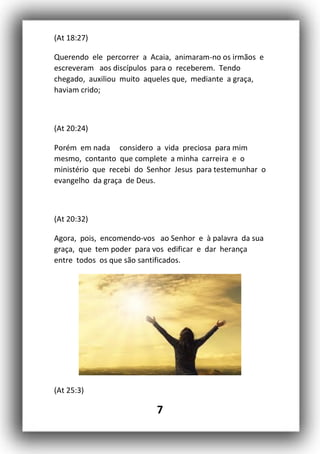 7
(At 18:27)
Querendo ele percorrer a Acaia, animaram-no os irmãos e
escreveram aos discípulos para o receberem. Tendo
chegado, auxiliou muito aqueles que, mediante a graça,
haviam crido;
(At 20:24)
Porém em nada considero a vida preciosa para mim
mesmo, contanto que complete a minha carreira e o
ministério que recebi do Senhor Jesus para testemunhar o
evangelho da graça de Deus.
(At 20:32)
Agora, pois, encomendo-vos ao Senhor e à palavra da sua
graça, que tem poder para vos edificar e dar herança
entre todos os que são santificados.
(At 25:3)
 