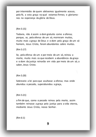 9
por intermédio de quem obtivemos igualmente acesso,
pela fé, a esta graça na qual estamos firmes; e gloriamo-
nos na esperança da glória de Deus.
(Rm 5:15)
Todavia, não é assim o dom gratuito como a ofensa;
porque, se, pela ofensa de um só, morreram muitos,
muito mais a graça de Deus e o dom pela graça de um só
homem, Jesus Cristo, foram abundantes sobre muitos.
(Rm 5:17)
Se, pela ofensa de um e por meio de um só, reinou a
morte, muito mais os que recebem a abundância da graça
e o dom da justiça reinarão em vida por meio de um só, a
saber, Jesus Cristo.
(Rm 5:20)
Sobreveio a lei para que avultasse a ofensa; mas onde
abundou o pecado, superabundou a graça,
(Rm 5:21)
a fim de que, como o pecado reinou pela morte, assim
também reinasse a graça pela justiça para a vida eterna,
mediante Jesus Cristo, nosso Senhor.
(Rm 6:1)
 