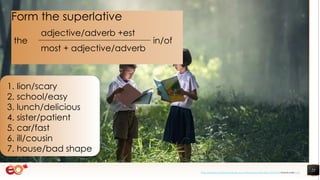 23
1. lion/scary
2. school/easy
3. lunch/delicious
4. sister/patient
5. car/fast
6. ill/cousin
7. house/bad shape
Form the superlative
the
adjective/adverb +est
in/of
most + adjective/adverb
https://pixabay.com/photos/book-asia-children-boys-education-1822474/ shared under CC0
 