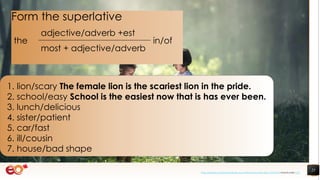 25
1. lion/scary The female lion is the scariest lion in the pride.
2. school/easy School is the easiest now that is has ever been.
3. lunch/delicious
4. sister/patient
5. car/fast
6. ill/cousin
7. house/bad shape
Form the superlative
the
adjective/adverb +est
in/of
most + adjective/adverb
https://pixabay.com/photos/book-asia-children-boys-education-1822474/ shared under CC0
 