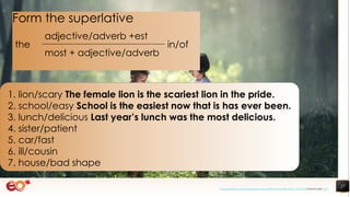 27
1. lion/scary The female lion is the scariest lion in the pride.
2. school/easy School is the easiest now that is has ever been.
3. lunch/delicious Last year’s lunch was the most delicious.
4. sister/patient
5. car/fast
6. ill/cousin
7. house/bad shape
Form the superlative
the
adjective/adverb +est
in/of
most + adjective/adverb
https://pixabay.com/photos/book-asia-children-boys-education-1822474/ shared under CC0
 