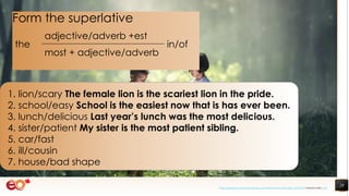 28
1. lion/scary The female lion is the scariest lion in the pride.
2. school/easy School is the easiest now that is has ever been.
3. lunch/delicious Last year’s lunch was the most delicious.
4. sister/patient My sister is the most patient sibling.
5. car/fast
6. ill/cousin
7. house/bad shape
Form the superlative
the
adjective/adverb +est
in/of
most + adjective/adverb
https://pixabay.com/photos/book-asia-children-boys-education-1822474/ shared under CC0
 