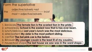 32
1. lion/scary The female lion is the scariest lion in the pride.
2. school/easy School is the easiest now that is has ever been.
3. lunch/delicious Last year’s lunch was the most delicious.
4. sister/patient My sister is the most patient sibling.
5. car/fast The hot pink car is the fastest.
6. ill/cousin My younger cousin is the least ill of my cousins.
7. house/bad shape The last house we saw was in the worst shape.
Form the superlative
the
adjective/adverb +est
in/of
most + adjective/adverb
https://pixabay.com/photos/book-asia-children-boys-education-1822474/ shared under CC0
 