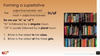 Forming a superlative
Do we use “in” or “of”?
“In” is followed by a singular noun.
“Of” is usually followed by a plural noun.
1. Brhan is the oldest in her class.
2. Brhan is the oldest of the three girls.
35
the
adjective/adverb +est
in/of
most + adjective/adverb
https://pixabay.com/photos/books-bookstore-book-reading-shop-1204038/ shared under CC0
 