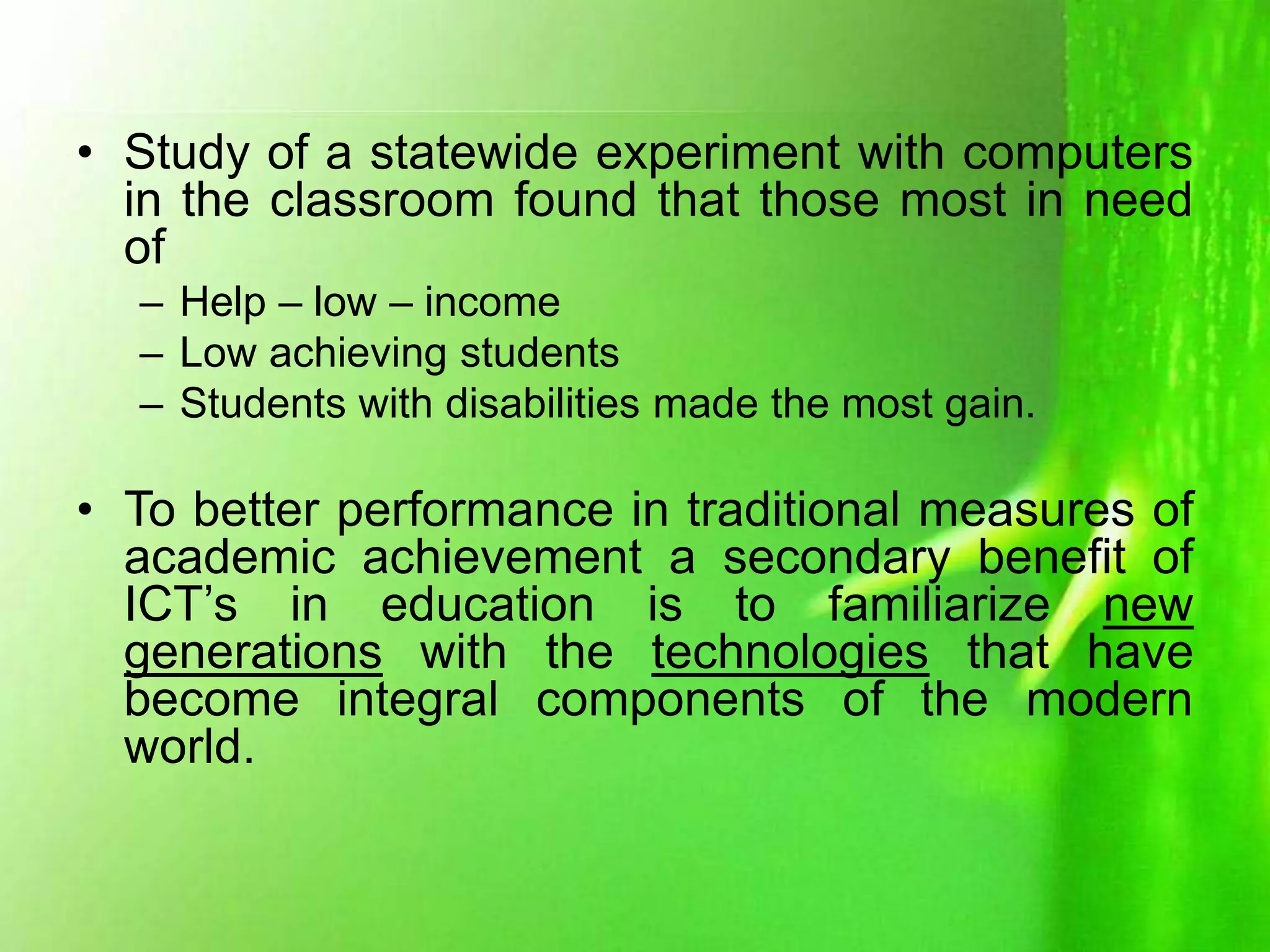 • Study of a statewide experiment with computers
in the classroom found that those most in need
of
– Help – low – income
– Low achieving students
– Students with disabilities made the most gain.
• To better performance in traditional measures of
academic achievement a secondary benefit of
ICT’s in education is to familiarize new
generations with the technologies that have
become integral components of the modern
world.
 