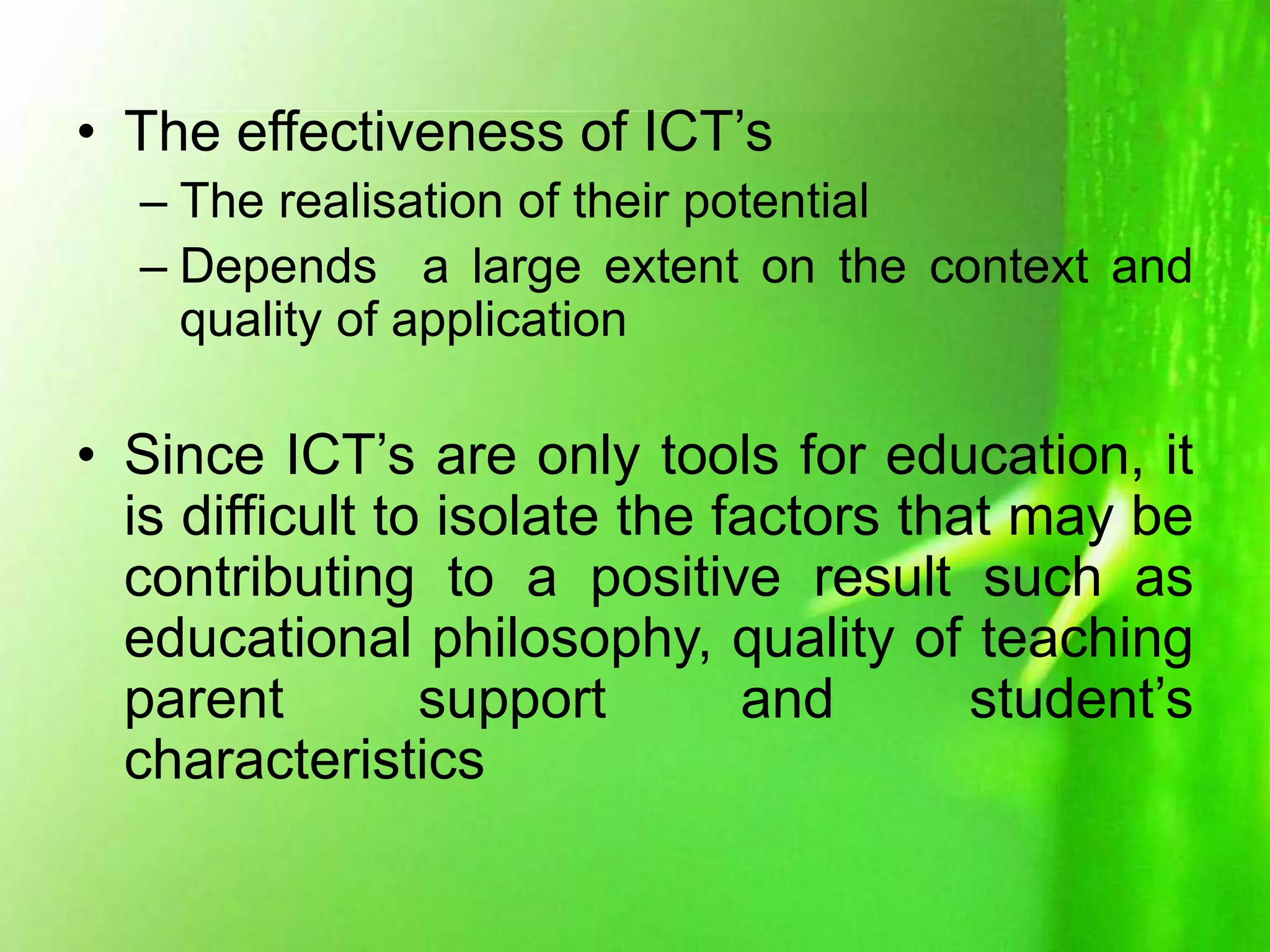 • The effectiveness of ICT’s
– The realisation of their potential
– Depends a large extent on the context and
quality of application
• Since ICT’s are only tools for education, it
is difficult to isolate the factors that may be
contributing to a positive result such as
educational philosophy, quality of teaching
parent support and student’s
characteristics
 