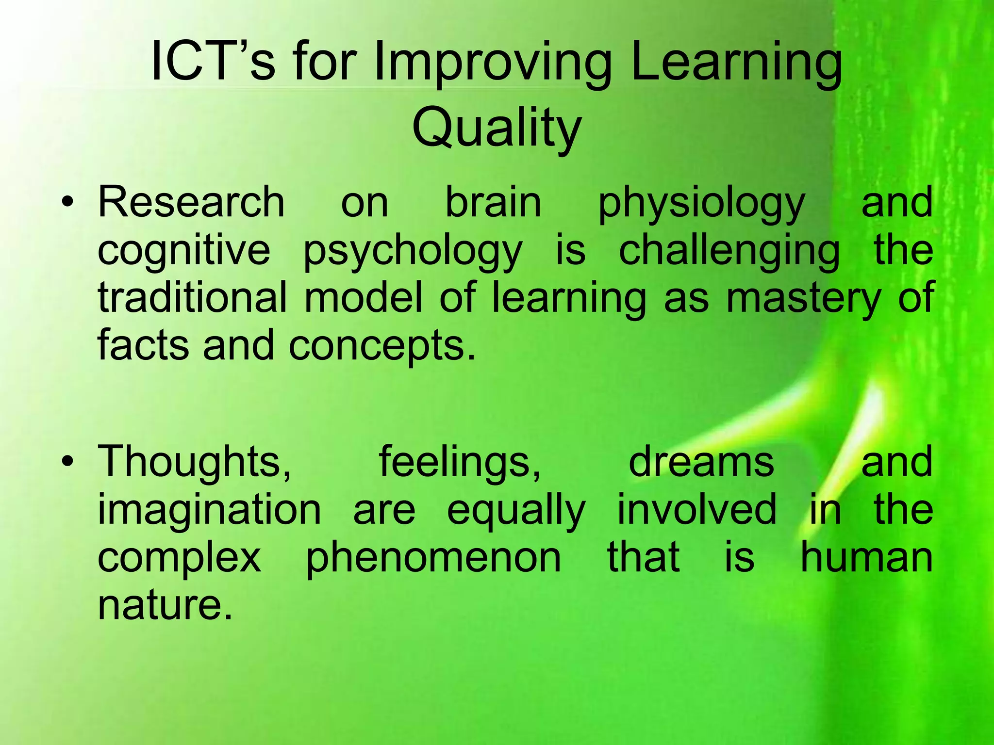 ICT’s for Improving Learning
Quality
• Research on brain physiology and
cognitive psychology is challenging the
traditional model of learning as mastery of
facts and concepts.
• Thoughts, feelings, dreams and
imagination are equally involved in the
complex phenomenon that is human
nature.
 