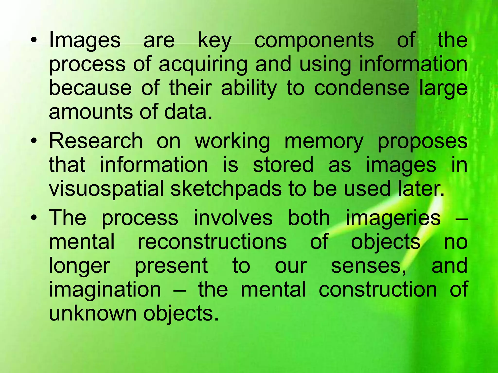 • Images are key components of the
process of acquiring and using information
because of their ability to condense large
amounts of data.
• Research on working memory proposes
that information is stored as images in
visuospatial sketchpads to be used later.
• The process involves both imageries –
mental reconstructions of objects no
longer present to our senses, and
imagination – the mental construction of
unknown objects.
 