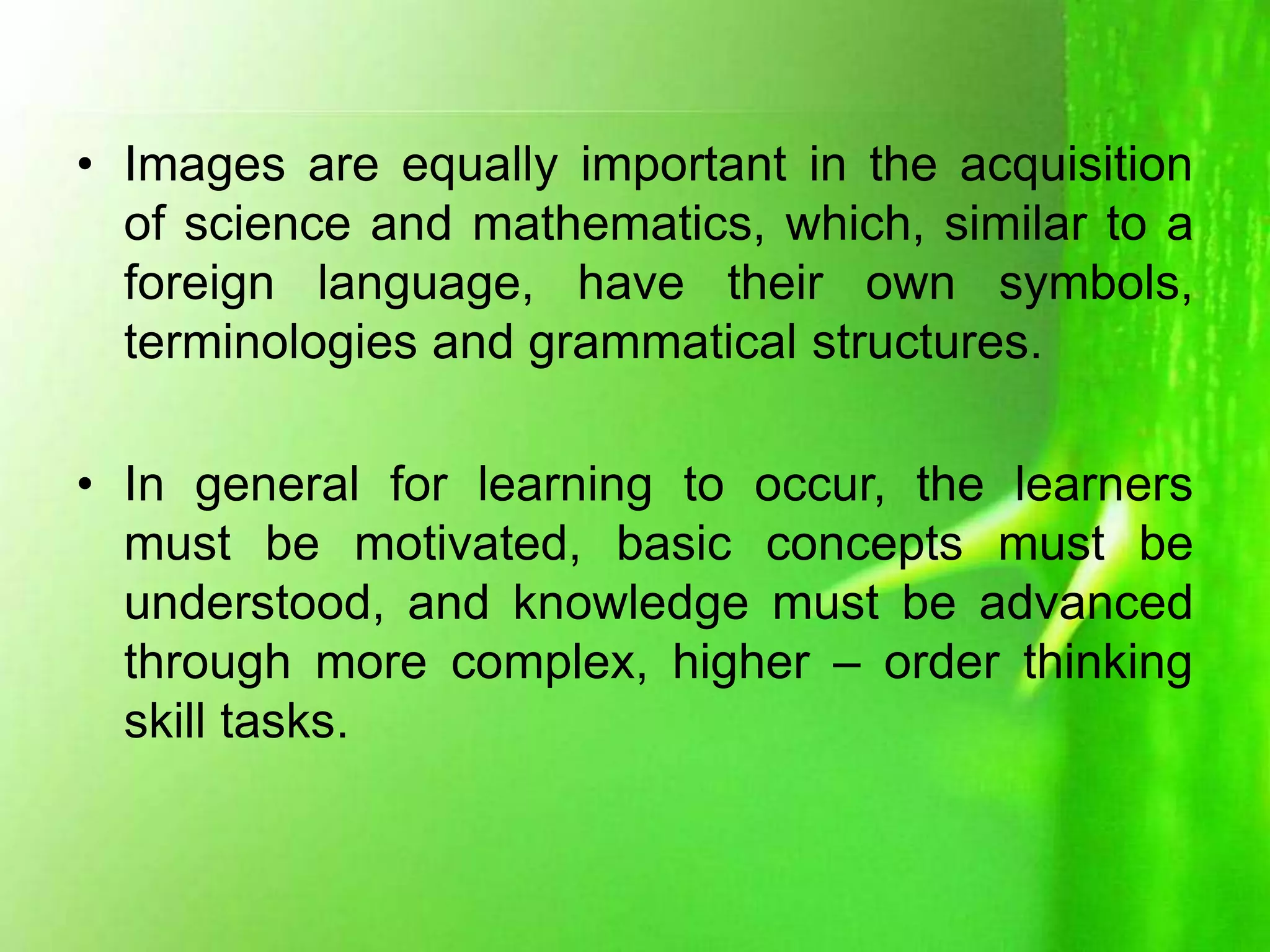 • Images are equally important in the acquisition
of science and mathematics, which, similar to a
foreign language, have their own symbols,
terminologies and grammatical structures.
• In general for learning to occur, the learners
must be motivated, basic concepts must be
understood, and knowledge must be advanced
through more complex, higher – order thinking
skill tasks.
 