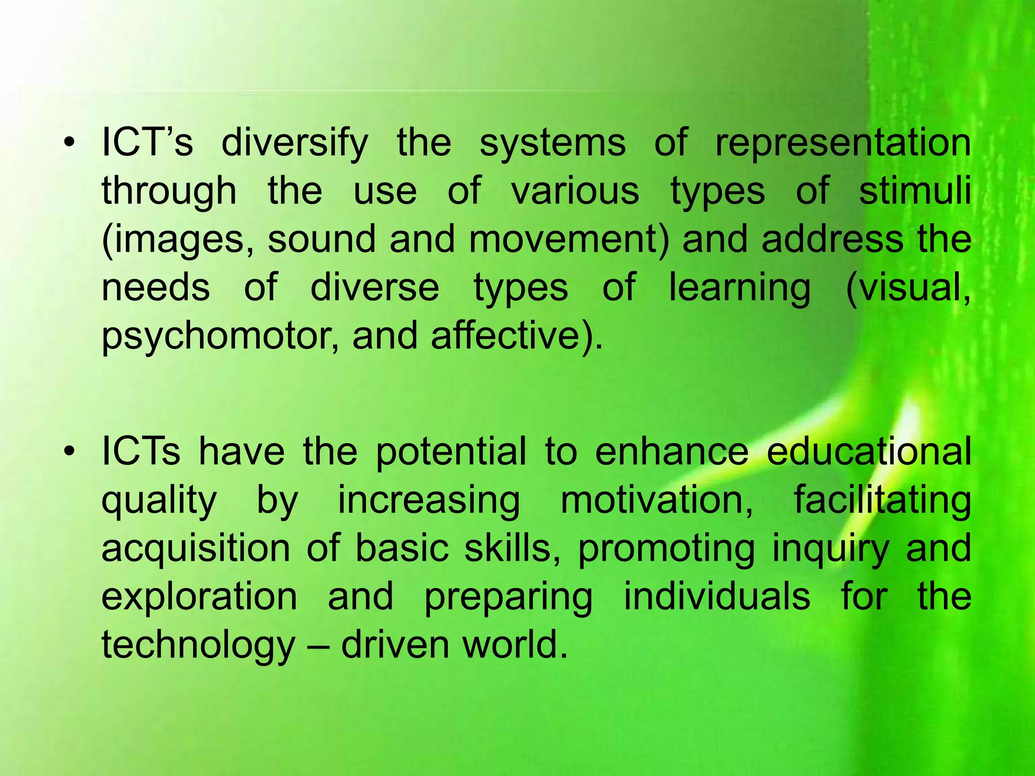 • ICT’s diversify the systems of representation
through the use of various types of stimuli
(images, sound and movement) and address the
needs of diverse types of learning (visual,
psychomotor, and affective).
• ICTs have the potential to enhance educational
quality by increasing motivation, facilitating
acquisition of basic skills, promoting inquiry and
exploration and preparing individuals for the
technology – driven world.
 