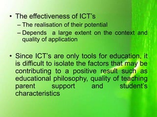 • The effectiveness of ICT’s
– The realisation of their potential
– Depends a large extent on the context and
quality of application
• Since ICT’s are only tools for education, it
is difficult to isolate the factors that may be
contributing to a positive result such as
educational philosophy, quality of teaching
parent support and student’s
characteristics
 