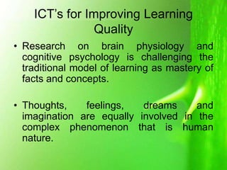 ICT’s for Improving Learning
Quality
• Research on brain physiology and
cognitive psychology is challenging the
traditional model of learning as mastery of
facts and concepts.
• Thoughts, feelings, dreams and
imagination are equally involved in the
complex phenomenon that is human
nature.
 