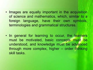 • Images are equally important in the acquisition
of science and mathematics, which, similar to a
foreign language, have their own symbols,
terminologies and grammatical structures.
• In general for learning to occur, the learners
must be motivated, basic concepts must be
understood, and knowledge must be advanced
through more complex, higher – order thinking
skill tasks.
 