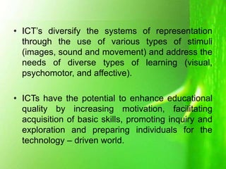 • ICT’s diversify the systems of representation
through the use of various types of stimuli
(images, sound and movement) and address the
needs of diverse types of learning (visual,
psychomotor, and affective).
• ICTs have the potential to enhance educational
quality by increasing motivation, facilitating
acquisition of basic skills, promoting inquiry and
exploration and preparing individuals for the
technology – driven world.
 