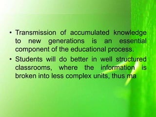 • Transmission of accumulated knowledge
to new generations is an essential
component of the educational process.
• Students will do better in well structured
classrooms, where the information is
broken into less complex units, thus ma
 