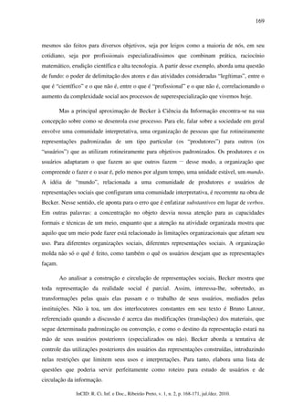 169



mesmos são feitos para diversos objetivos, seja por leigos como a maioria de nós, em seu
cotidiano, seja por profissionais especializadíssimos que combinam prática, raciocínio
matemático, erudição científica e alta tecnologia. A partir desse exemplo, aborda uma questão
de fundo: o poder de delimitação dos atores e das atividades consideradas “legítimas”, entre o
que é “científico” e o que não é, entre o que é “profissional” e o que não é, correlacionando o
aumento da complexidade social aos processos de superespecialização que vivemos hoje.

         Mas a principal aproximação de Becker à Ciência da Informação encontra-se na sua
concepção sobre como se desenrola esse processo. Para ele, falar sobre a sociedade em geral
envolve uma comunidade interpretativa, uma organização de pessoas que faz rotineiramente
representações padronizadas de um tipo particular (os “produtores”) para outros (os
“usuários”) que as utilizam rotineiramente para objetivos padronizados. Os produtores e os
                                                                      __
usuários adaptaram o que fazem ao que outros fazem                         desse modo, a organização que
compreende o fazer e o usar é, pelo menos por algum tempo, uma unidade estável, um mundo.
A idéia de “mundo”, relacionada a uma comunidade de produtores e usuários de
representações sociais que configuram uma comunidade interpretativa, é recorrente na obra de
Becker. Nesse sentido, ele aponta para o erro que é enfatizar substantivos em lugar de verbos.
Em outras palavras: a concentração no objeto desvia nossa atenção para as capacidades
formais e técnicas de um meio, enquanto que a atenção na atividade organizada mostra que
aquilo que um meio pode fazer está relacionado às limitações organizacionais que afetam seu
uso. Para diferentes organizações sociais, diferentes representações sociais. A organização
molda não só o quê é feito, como também o quê os usuários desejam que as representações
façam.

         Ao analisar a construção e circulação de representações sociais, Becker mostra que
toda representação da realidade social é parcial. Assim, interessa-lhe, sobretudo, as
transformações pelas quais elas passam e o trabalho de seus usuários, mediados pelas
instituições. Não à toa, um dos interlocutores constantes em seu texto é Bruno Latour,
referenciado quando a discussão é acerca das modificações (translações) dos materiais, que
segue determinada padronização ou convenção, e como o destino da representação estará na
mão de seus usuários posteriores (especializados ou não). Becker aborda a tentativa de
controle das utilizações posteriores dos usuários das representações construídas, introduzindo
nelas restrições que limitem seus usos e interpretações. Para tanto, elabora uma lista de
questões que poderia servir perfeitamente como roteiro para estudo de usuários e de
circulação da informação.

               InCID: R. Ci. Inf. e Doc., Ribeirão Preto, v. 1, n. 2, p. 168-171, jul./dez. 2010.
 