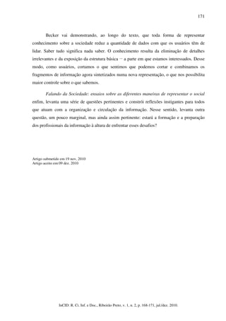 171



        Becker vai demonstrando, ao longo do texto, que toda forma de representar
conhecimento sobre a sociedade reduz a quantidade de dados com que os usuários têm de
lidar. Saber tudo significa nada saber. O conhecimento resulta da eliminação de detalhes
                                                         __
irrelevantes e da exposição da estrutura básica               a parte em que estamos interessados. Desse
modo, como usuários, cortamos o que sentimos que podemos cortar e combinamos os
fragmentos de informação agora sintetizados numa nova representação, o que nos possibilita
maior controle sobre o que sabemos.

        Falando da Sociedade: ensaios sobre as diferentes maneiras de representar o social
enfim, levanta uma série de questões pertinentes e constrói reflexões instigantes para todos
que atuam com a organização e circulação da informação. Nesse sentido, levanta outra
questão, um pouco marginal, mas ainda assim pertinente: estará a formação e a preparação
dos profissionais da informação à altura de enfrentar esses desafios?




Artigo submetido em 19 nov. 2010
Artigo aceito em 09 dez. 2010




                InCID: R. Ci. Inf. e Doc., Ribeirão Preto, v. 1, n. 2, p. 168-171, jul./dez. 2010.
 