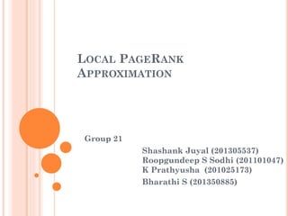 LOCAL PAGERANK
APPROXIMATION
Group 21
Shashank Juyal (201305537)
Roopgundeep S Sodhi (201101047)
K Prathyusha (201025173)
Bharathi S (201350885)
 